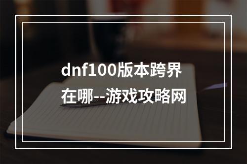 dnf100版本跨界在哪--游戏攻略网