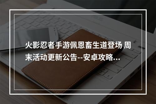 火影忍者手游佩恩畜生道登场 周末活动更新公告--安卓攻略网