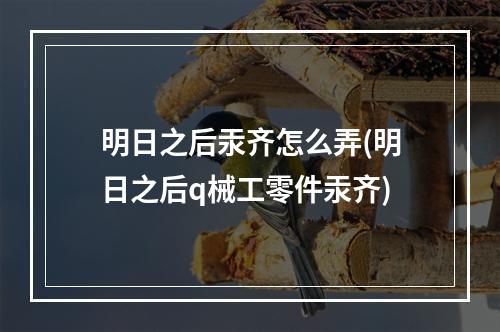 明日之后汞齐怎么弄(明日之后q械工零件汞齐)