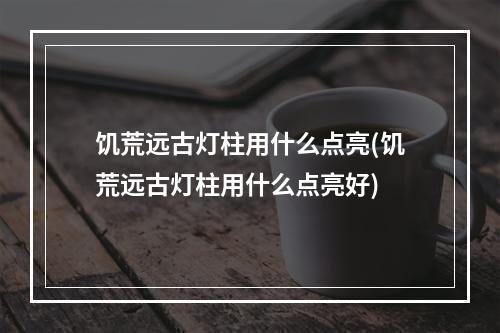 饥荒远古灯柱用什么点亮(饥荒远古灯柱用什么点亮好)