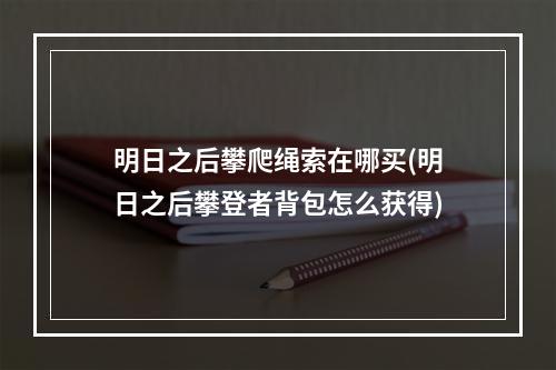 明日之后攀爬绳索在哪买(明日之后攀登者背包怎么获得)