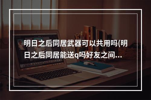 明日之后同居武器可以共用吗(明日之后同居能送q吗好友之间赠送物品一览)