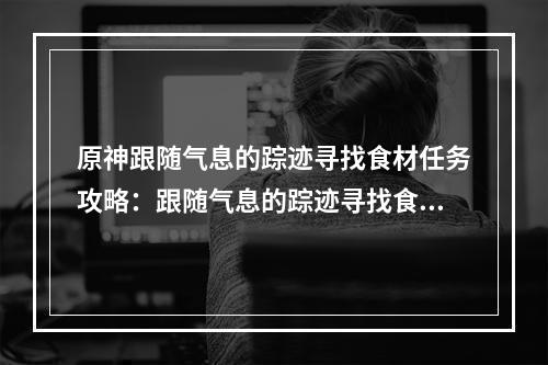 原神跟随气息的踪迹寻找食材任务攻略：跟随气息的踪迹寻找食材图文流程[多图]--安卓攻略网