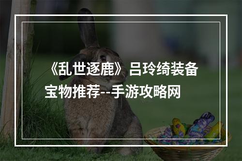 《乱世逐鹿》吕玲绮装备宝物推荐--手游攻略网