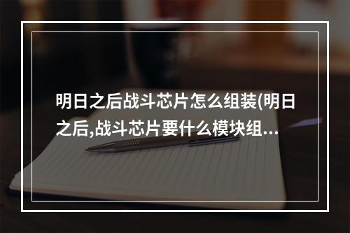 明日之后战斗芯片怎么组装(明日之后,战斗芯片要什么模块组装?)