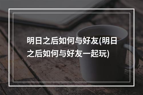 明日之后如何与好友(明日之后如何与好友一起玩)