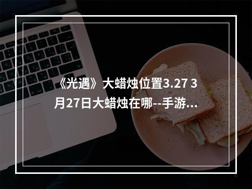 《光遇》大蜡烛位置3.27 3月27日大蜡烛在哪--手游攻略网