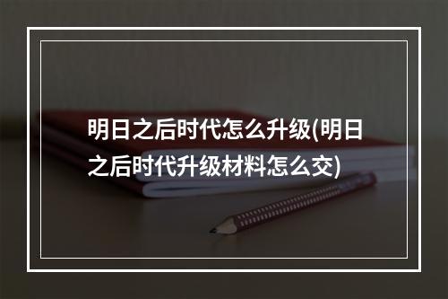 明日之后时代怎么升级(明日之后时代升级材料怎么交)