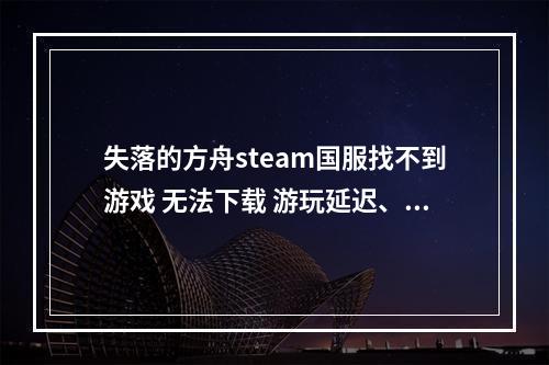 失落的方舟steam国服找不到游戏 无法下载 游玩延迟、卡顿应该怎么办--游戏攻略网