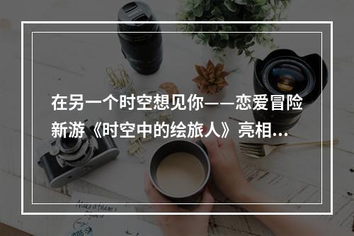 在另一个时空想见你——恋爱冒险新游《时空中的绘旅人》亮相网易520发布会--手游攻略网