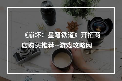 《崩坏：星穹铁道》开拓商店购买推荐--游戏攻略网