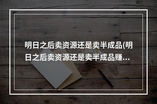 明日之后卖资源还是卖半成品(明日之后卖资源还是卖半成品赚钱)