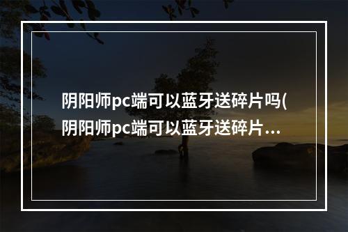 阴阳师pc端可以蓝牙送碎片吗(阴阳师pc端可以蓝牙送碎片吗安卓)