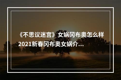 《不思议迷宫》女娲冈布奥怎么样 2021新春冈布奥女娲介绍--手游攻略网