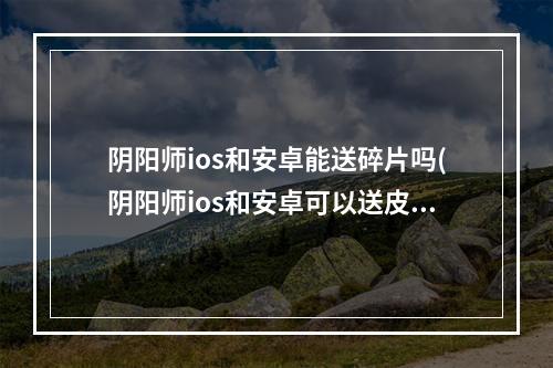 阴阳师ios和安卓能送碎片吗(阴阳师ios和安卓可以送皮肤吗)