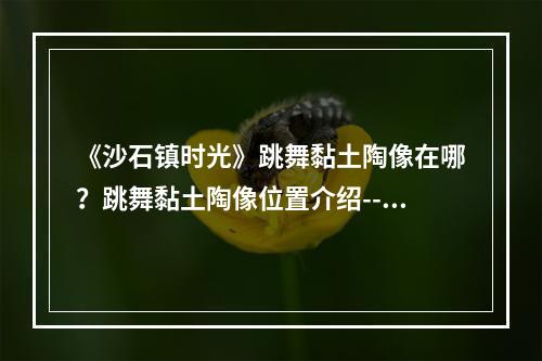 《沙石镇时光》跳舞黏土陶像在哪？跳舞黏土陶像位置介绍--游戏攻略网