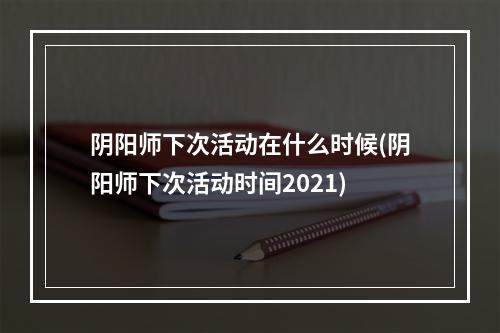 阴阳师下次活动在什么时候(阴阳师下次活动时间2021)