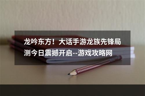 龙吟东方！大话手游龙族先锋局测今日震撼开启--游戏攻略网