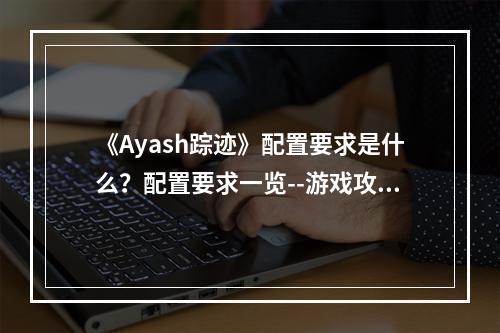 《Ayash踪迹》配置要求是什么？配置要求一览--游戏攻略网