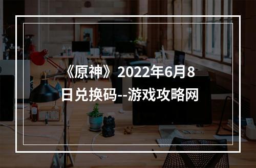 《原神》2022年6月8日兑换码--游戏攻略网