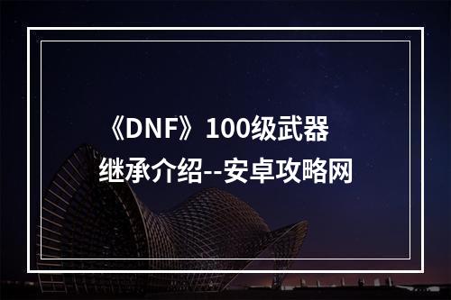 《DNF》100级武器继承介绍--安卓攻略网