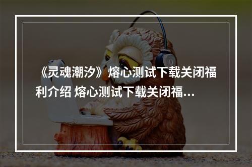 《灵魂潮汐》熔心测试下载关闭福利介绍 熔心测试下载关闭福利怎么样--游戏攻略网