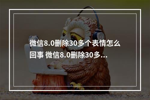 微信8.0删除30多个表情怎么回事 微信8.0删除30多个表情介绍--游戏攻略网