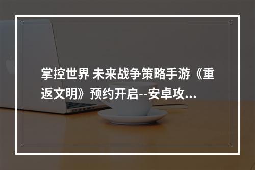 掌控世界 未来战争策略手游《重返文明》预约开启--安卓攻略网