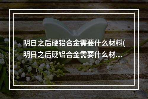 明日之后硬铝合金需要什么材料(明日之后硬铝合金需要什么材料合成)