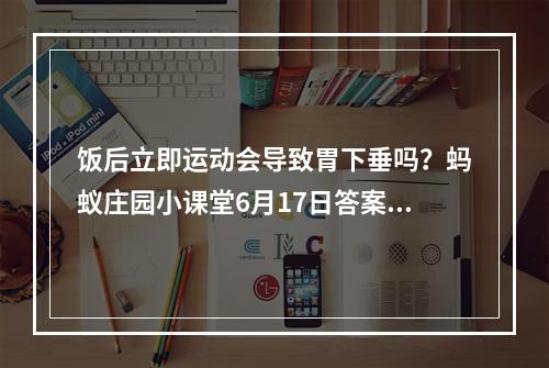 饭后立即运动会导致胃下垂吗？蚂蚁庄园小课堂6月17日答案--安卓攻略网