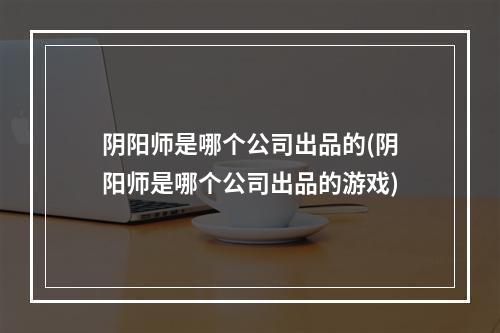 阴阳师是哪个公司出品的(阴阳师是哪个公司出品的游戏)