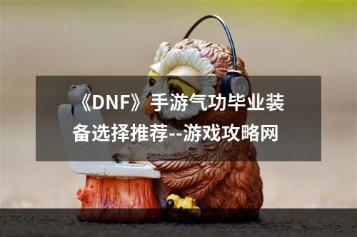 《DNF》手游气功毕业装备选择推荐--游戏攻略网