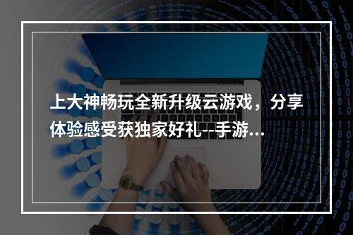 上大神畅玩全新升级云游戏，分享体验感受获独家好礼--手游攻略网