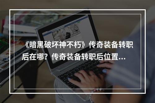 《暗黑破坏神不朽》传奇装备转职后在哪？传奇装备转职后位置一览--游戏攻略网