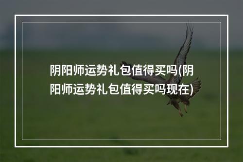 阴阳师运势礼包值得买吗(阴阳师运势礼包值得买吗现在)