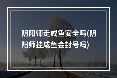 阴阳师走咸鱼安全吗(阴阳师挂咸鱼会封号吗)