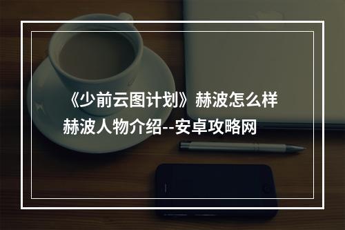 《少前云图计划》赫波怎么样 赫波人物介绍--安卓攻略网