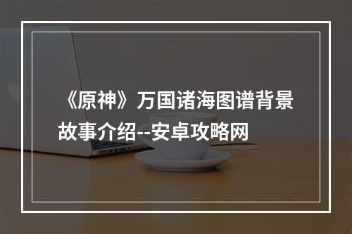 《原神》万国诸海图谱背景故事介绍--安卓攻略网