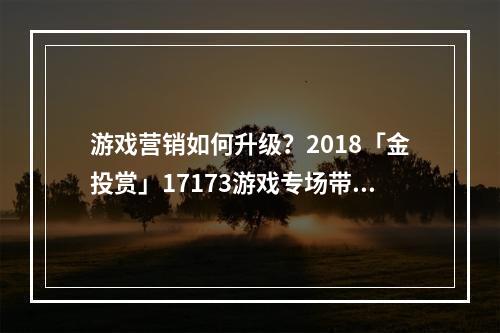 游戏营销如何升级？2018「金投赏」17173游戏专场带你打破边界--安卓攻略网