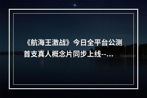 《航海王激战》今日全平台公测 首支真人概念片同步上线--手游攻略网