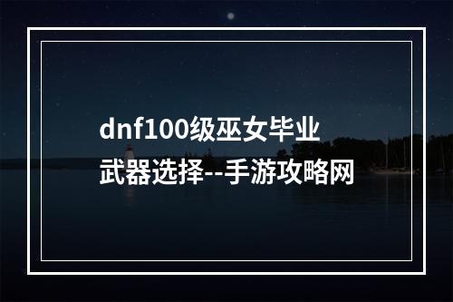 dnf100级巫女毕业武器选择--手游攻略网