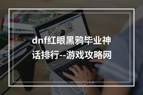 dnf红眼黑鸦毕业神话排行--游戏攻略网