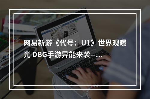 网易新游《代号：U1》世界观曝光 DBG手游异能来袭--游戏攻略网