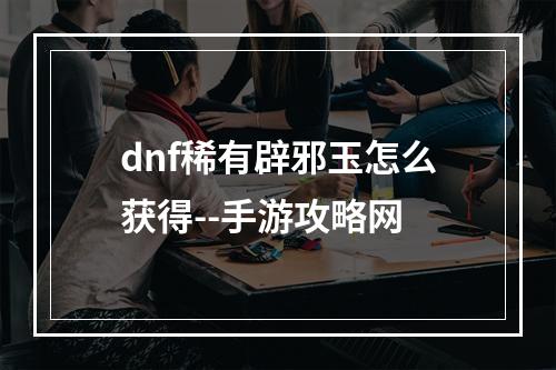 dnf稀有辟邪玉怎么获得--手游攻略网