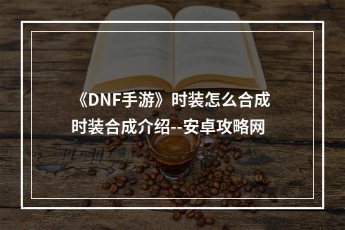 《DNF手游》时装怎么合成 时装合成介绍--安卓攻略网