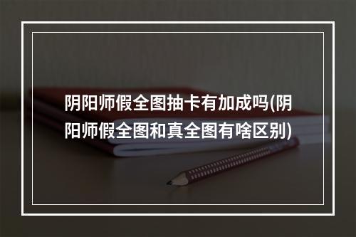 阴阳师假全图抽卡有加成吗(阴阳师假全图和真全图有啥区别)