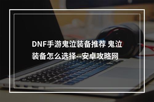 DNF手游鬼泣装备推荐 鬼泣装备怎么选择--安卓攻略网