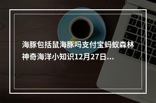 海豚包括鼠海豚吗支付宝蚂蚁森林神奇海洋小知识12月27日答案