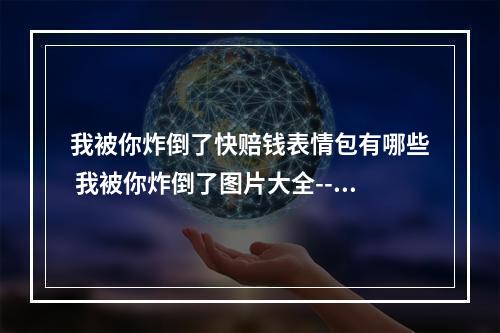 我被你炸倒了快赔钱表情包有哪些 我被你炸倒了图片大全--手游攻略网