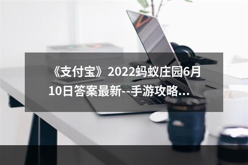 《支付宝》2022蚂蚁庄园6月10日答案最新--手游攻略网